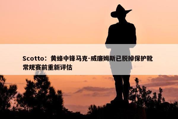 Scotto：黄蜂中锋马克-威廉姆斯已脱掉保护靴 常规赛前重新评估