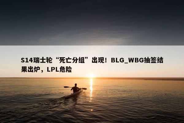 S14瑞士轮“死亡分组”出现！BLG_WBG抽签结果出炉，LPL危险