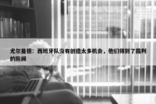 尤尔曼德：西班牙队没有创造太多机会，他们得到了裁判的照顾