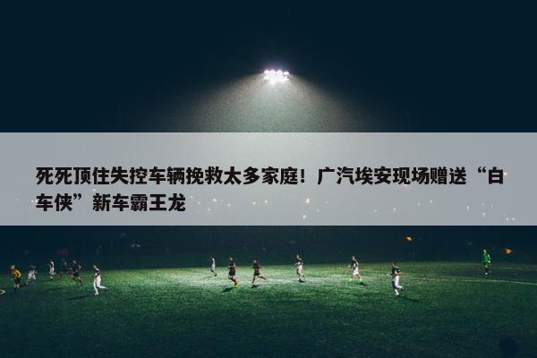 死死顶住失控车辆挽救太多家庭！广汽埃安现场赠送“白车侠”新车霸王龙