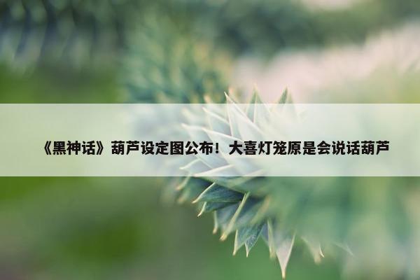 《黑神话》葫芦设定图公布！大喜灯笼原是会说话葫芦