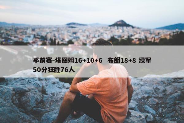 季前赛-塔图姆16+10+6  布朗18+8 绿军50分狂胜76人