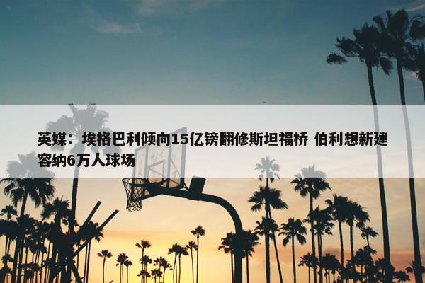 英媒：埃格巴利倾向15亿镑翻修斯坦福桥 伯利想新建容纳6万人球场