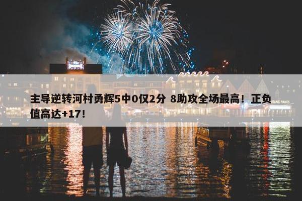 主导逆转河村勇辉5中0仅2分 8助攻全场最高！正负值高达+17！