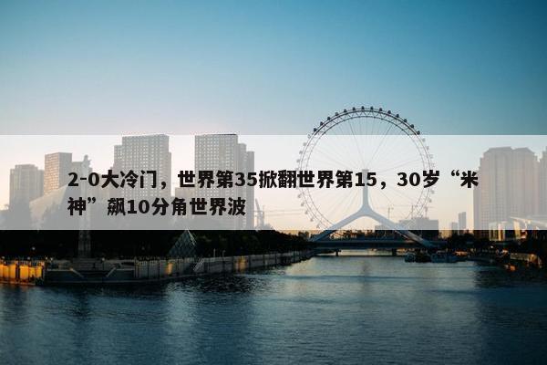 2-0大冷门，世界第35掀翻世界第15，30岁“米神”飙10分角世界波