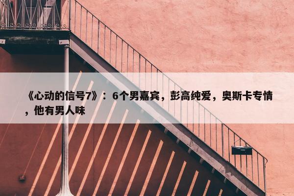 《心动的信号7》：6个男嘉宾，彭高纯爱，奥斯卡专情，他有男人味