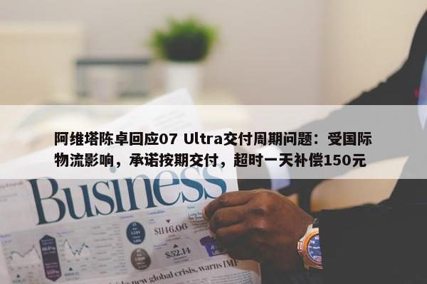 阿维塔陈卓回应07 Ultra交付周期问题：受国际物流影响，承诺按期交付，超时一天补偿150元