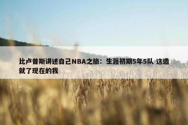 比卢普斯讲述自己NBA之旅：生涯初期5年5队 这造就了现在的我