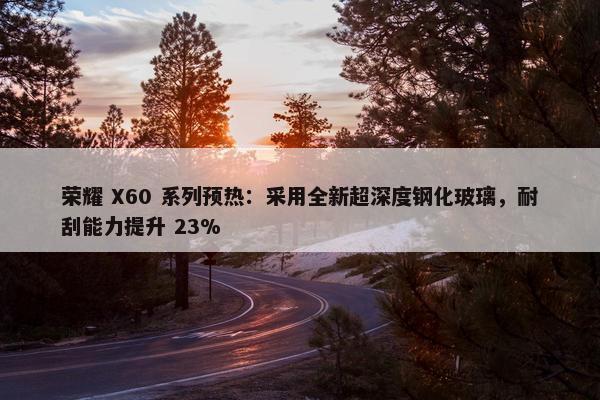 荣耀 X60 系列预热：采用全新超深度钢化玻璃，耐刮能力提升 23%