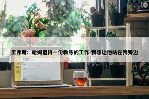 里弗斯：哈姆值得一份教练的工作 我想让他站在我旁边