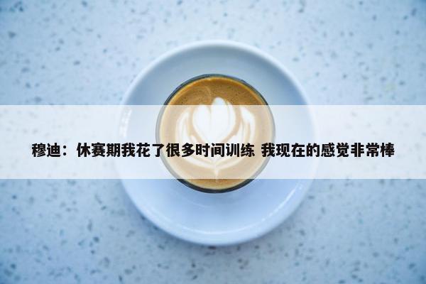 穆迪：休赛期我花了很多时间训练 我现在的感觉非常棒