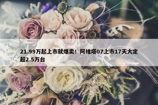 21.99万起上市就爆卖！阿维塔07上市17天大定超2.5万台