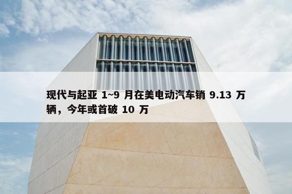 现代与起亚 1~9 月在美电动汽车销 9.13 万辆，今年或首破 10 万