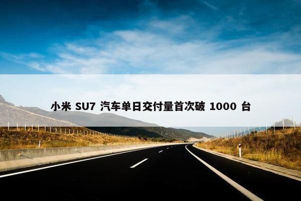 小米 SU7 汽车单日交付量首次破 1000 台