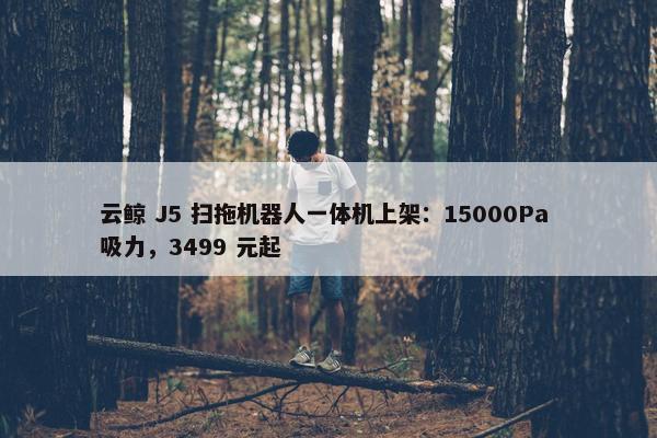 云鲸 J5 扫拖机器人一体机上架：15000Pa 吸力，3499 元起