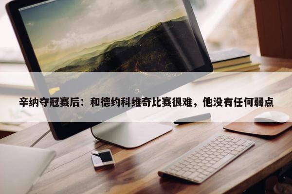 辛纳夺冠赛后：和德约科维奇比赛很难，他没有任何弱点