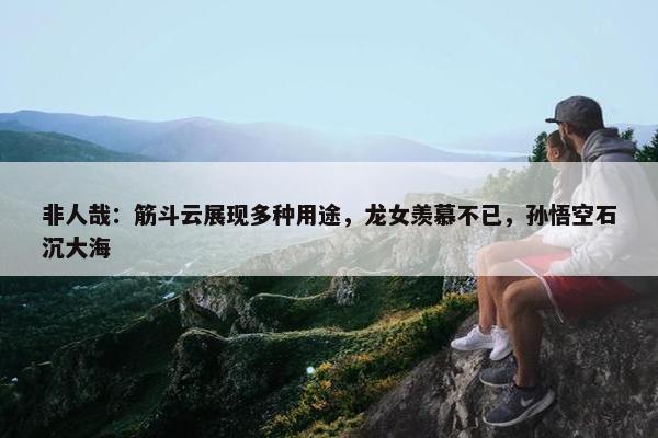 非人哉：筋斗云展现多种用途，龙女羡慕不已，孙悟空石沉大海