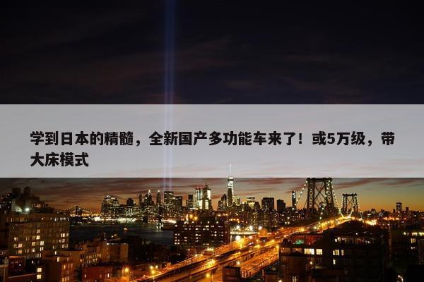 学到日本的精髓，全新国产多功能车来了！或5万级，带大床模式