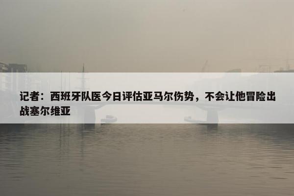 记者：西班牙队医今日评估亚马尔伤势，不会让他冒险出战塞尔维亚