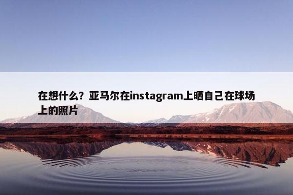 在想什么？亚马尔在instagram上晒自己在球场上的照片