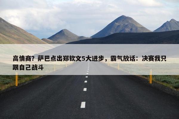 高情商？萨巴点出郑钦文5大进步，霸气放话：决赛我只跟自己战斗