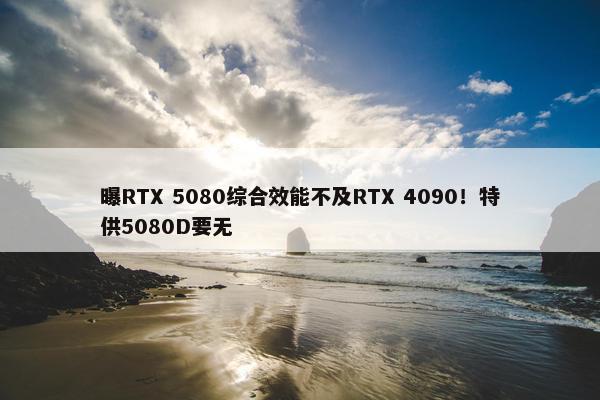 曝RTX 5080综合效能不及RTX 4090！特供5080D要无