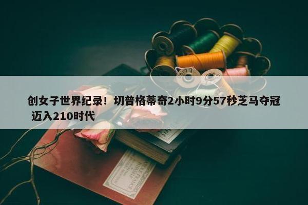 创女子世界纪录！切普格蒂奇2小时9分57秒芝马夺冠 迈入210时代