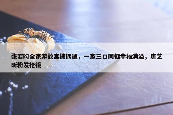 张若昀全家游故宫被偶遇，一家三口同框幸福满溢，唐艺昕粉发抢镜