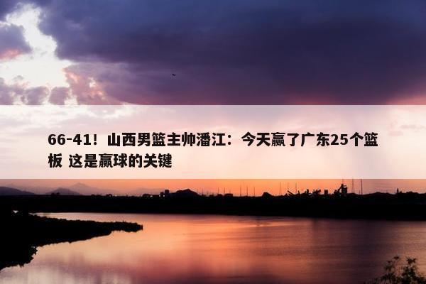 66-41！山西男篮主帅潘江：今天赢了广东25个篮板 这是赢球的关键