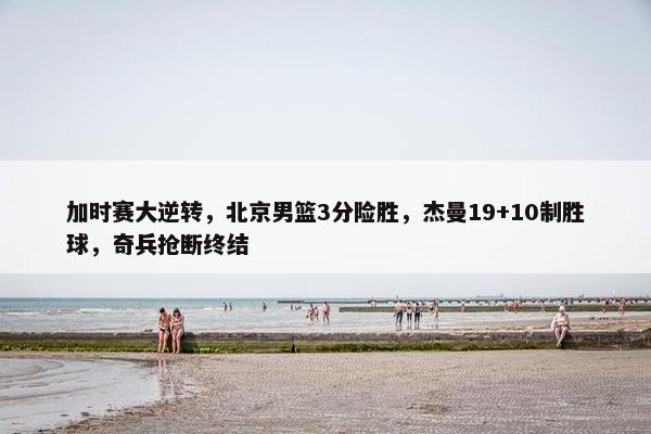 加时赛大逆转，北京男篮3分险胜，杰曼19+10制胜球，奇兵抢断终结