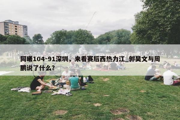 同曦104-91深圳，来看赛后西热力江_郭昊文与周鹏说了什么？