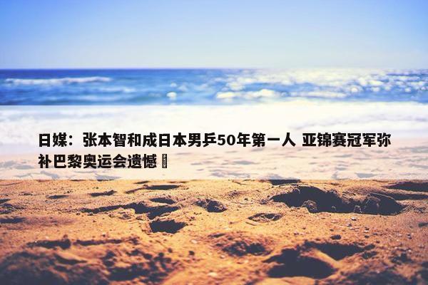 日媒：张本智和成日本男乒50年第一人 亚锦赛冠军弥补巴黎奥运会遗憾 