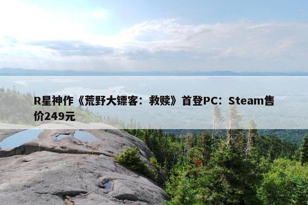 R星神作《荒野大镖客：救赎》首登PC：Steam售价249元