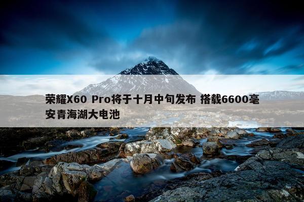 荣耀X60 Pro将于十月中旬发布 搭载6600毫安青海湖大电池