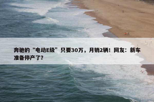 奔驰的“电动E级”只要30万，月销2辆！网友：新车准备停产了？