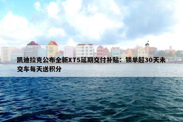 凯迪拉克公布全新XT5延期交付补贴：锁单超30天未交车每天送积分