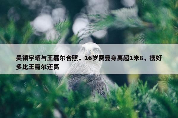 吴镇宇晒与王嘉尔合照，16岁费曼身高超1米8，瘦好多比王嘉尔还高