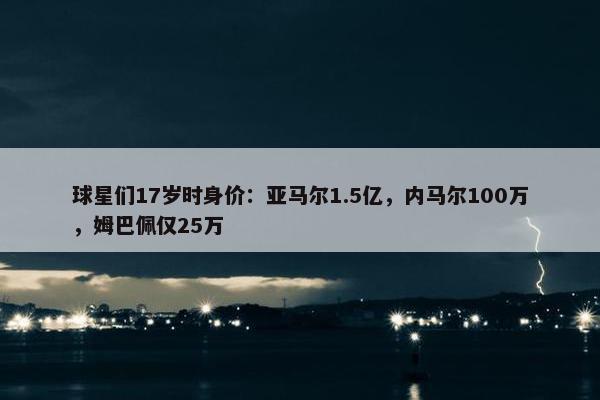 球星们17岁时身价：亚马尔1.5亿，内马尔100万，姆巴佩仅25万