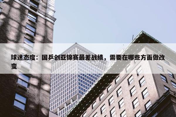 球迷态度：国乒创亚锦赛最差战绩，需要在哪些方面做改变