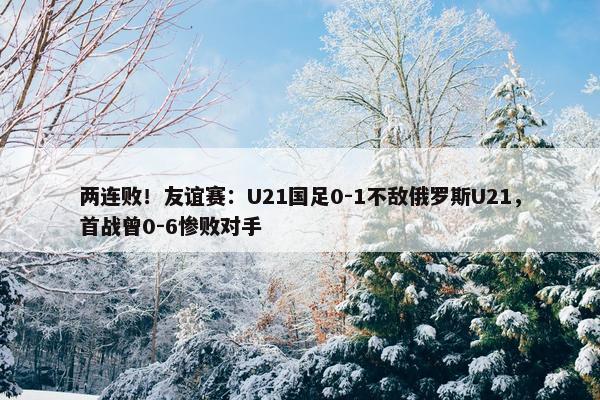 两连败！友谊赛：U21国足0-1不敌俄罗斯U21，首战曾0-6惨败对手