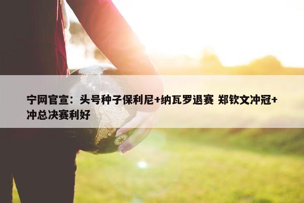 宁网官宣：头号种子保利尼+纳瓦罗退赛 郑钦文冲冠+冲总决赛利好