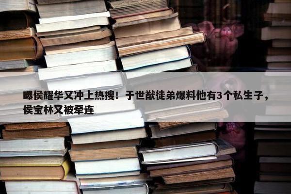 曝侯耀华又冲上热搜！于世猷徒弟爆料他有3个私生子，侯宝林又被牵连