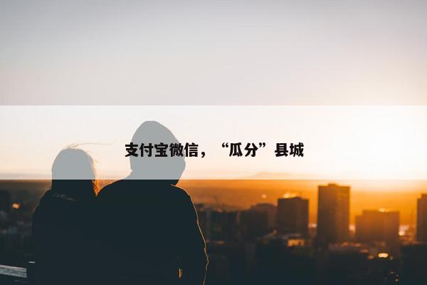 支付宝微信，“瓜分”县城