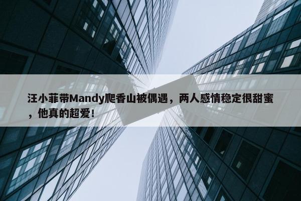 汪小菲带Mandy爬香山被偶遇，两人感情稳定很甜蜜，他真的超爱！