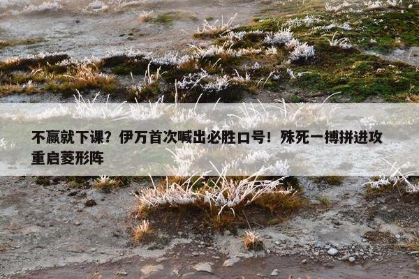 不赢就下课？伊万首次喊出必胜口号！殊死一搏拼进攻 重启菱形阵