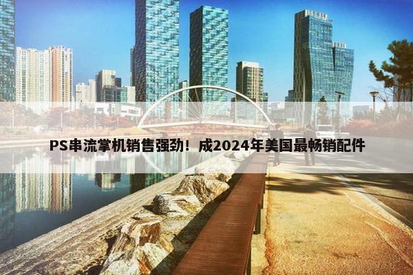 PS串流掌机销售强劲！成2024年美国最畅销配件