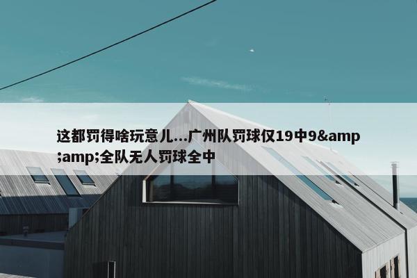 这都罚得啥玩意儿...广州队罚球仅19中9&amp;全队无人罚球全中