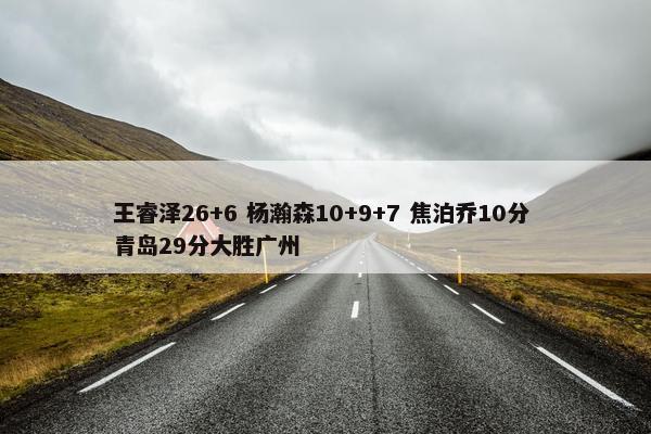 王睿泽26+6 杨瀚森10+9+7 焦泊乔10分 青岛29分大胜广州