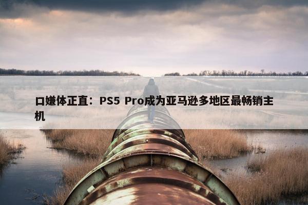 口嫌体正直：PS5 Pro成为亚马逊多地区最畅销主机