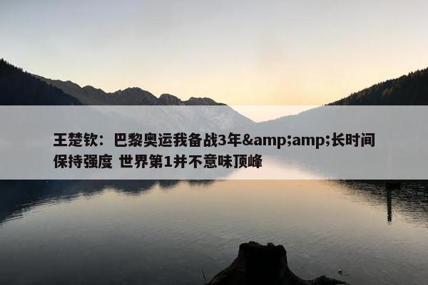 王楚钦：巴黎奥运我备战3年&amp;长时间保持强度 世界第1并不意味顶峰